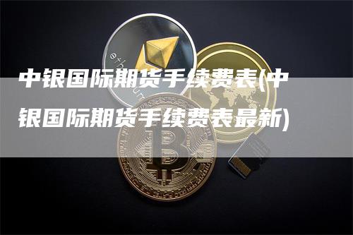 中银国际期货手续费表(中银国际期货手续费表最新)