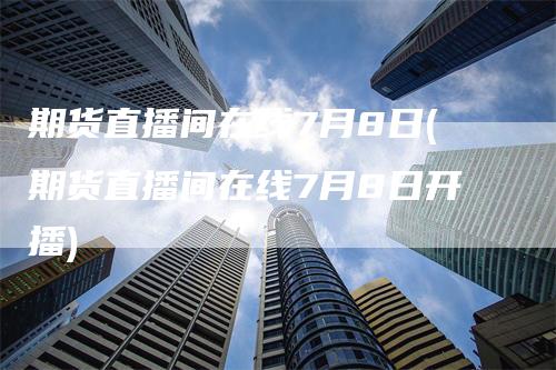 期货直播间在线7月8日(期货直播间在线7月8日开播)