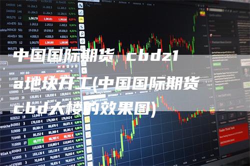 中国国际期货 cbdz1a地块开工(中国国际期货cbd大楼的效果图)