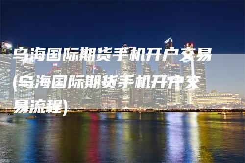 乌海国际期货手机开户交易(乌海国际期货手机开户交易流程)