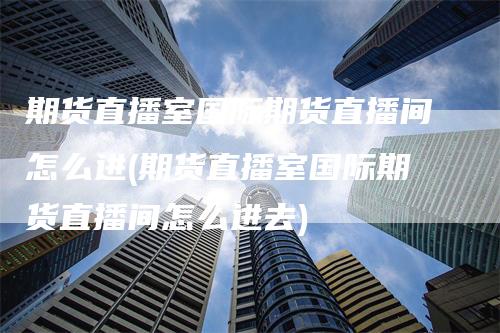 期货直播室国际期货直播间怎么进(期货直播室国际期货直播间怎么进去)