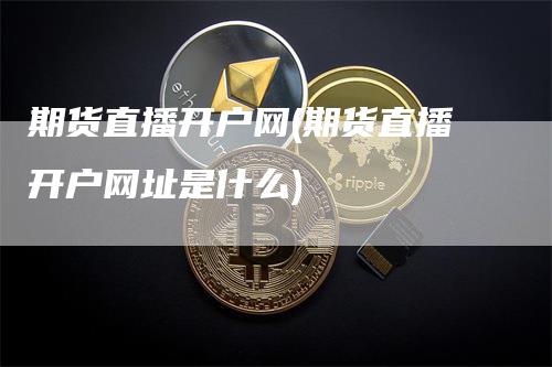 期货直播开户网(期货直播开户网址是什么)