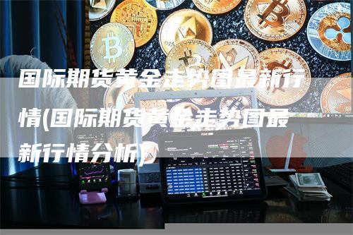 国际期货黄金走势图最新行情(国际期货黄金走势图最新行情分析)