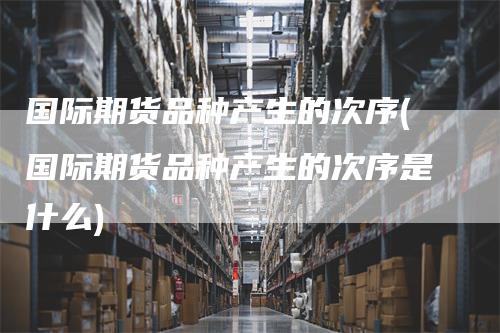 国际期货品种产生的次序(国际期货品种产生的次序是什么)