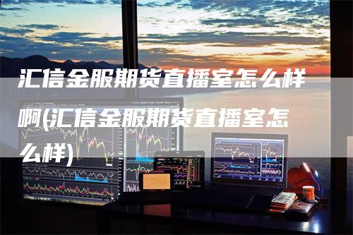 汇信金服期货直播室怎么样啊(汇信金服期货直播室怎么样)