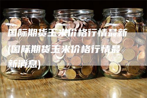 国际期货玉米价格行情最新(国际期货玉米价格行情最新消息)