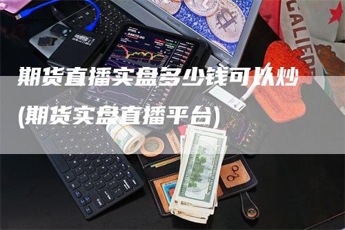 期货直播实盘多少钱可以炒(期货实盘直播平台)