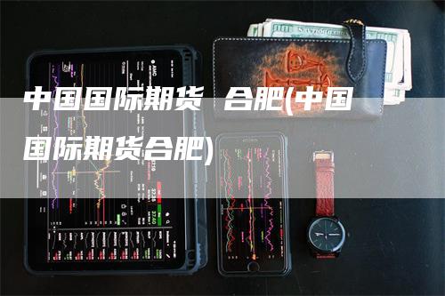 中国国际期货 合肥(中国国际期货合肥)