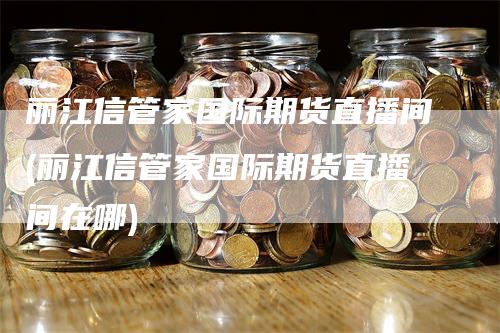 丽江信管家国际期货直播间(丽江信管家国际期货直播间在哪)