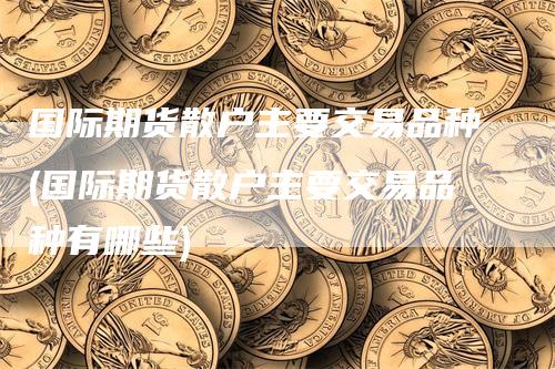 国际期货散户主要交易品种(国际期货散户主要交易品种有哪些)