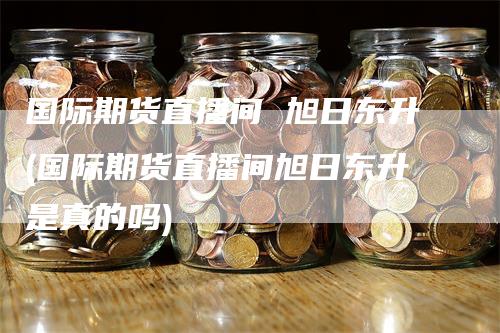 国际期货直播间 旭日东升(国际期货直播间旭日东升是真的吗)