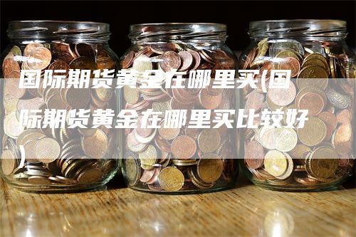 国际期货黄金在哪里买(国际期货黄金在哪里买比较好)