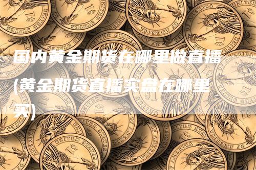 国内黄金期货在哪里做直播(黄金期货直播实盘在哪里买)