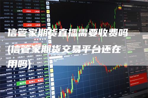 信管家期货直播需要收费吗(信管家期货交易平台还在用吗)