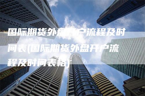 国际期货外盘开户流程及时间表(国际期货外盘开户流程及时间表格)