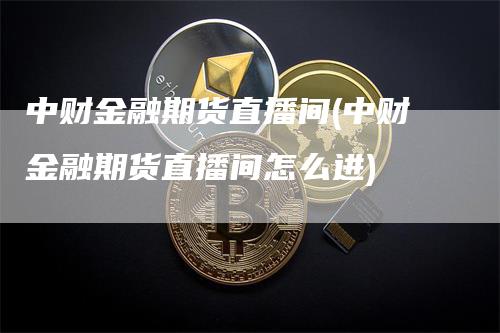 中财金融期货直播间(中财金融期货直播间怎么进)