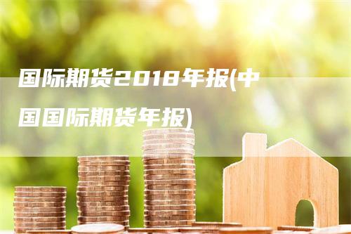 国际期货2018年报(中国国际期货年报)