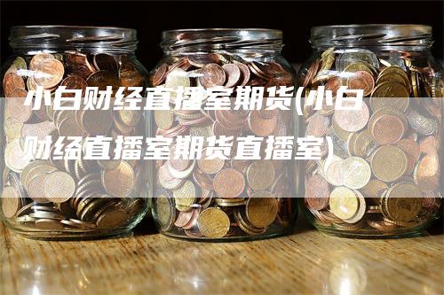 小白财经直播室期货(小白财经直播室期货直播室)