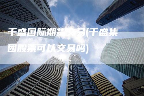 千盛国际期货交易(千盛集团股票可以交易吗)