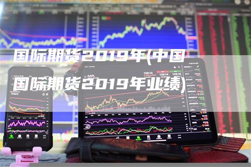 国际期货2019年(中国国际期货2019年业绩)