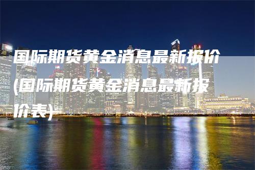 国际期货黄金消息最新报价(国际期货黄金消息最新报价表)