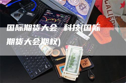 国际期货大会 科技(国际期货大会期权)