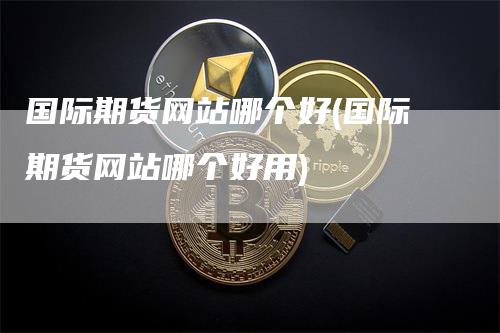 国际期货网站哪个好(国际期货网站哪个好用)