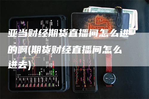 亚当财经期货直播间怎么进的啊(期货财经直播间怎么进去)