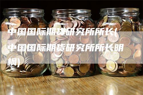 中国国际期货研究所所长(中国国际期货研究所所长明枫)