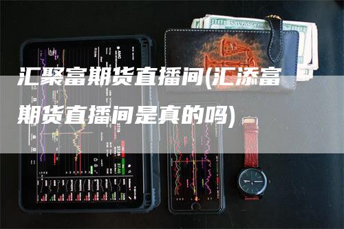 汇聚富期货直播间(汇添富期货直播间是真的吗)