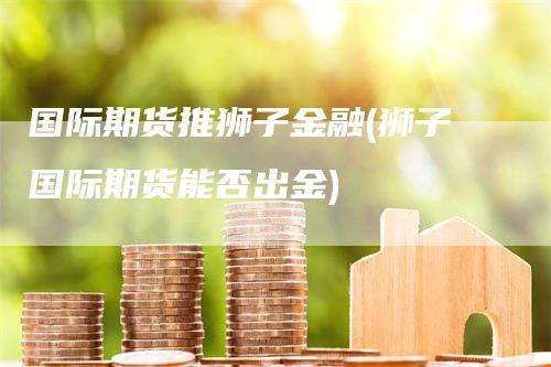 国际期货推狮子金融(狮子国际期货能否出金)