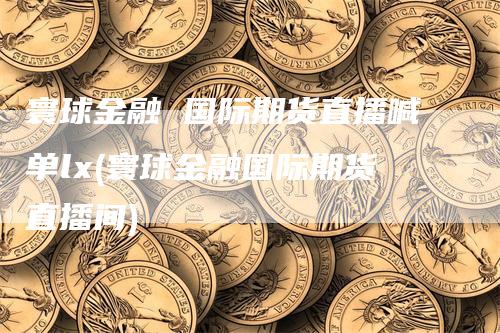 寰球金融 国际期货直播喊单lx(寰球金融国际期货直播间)