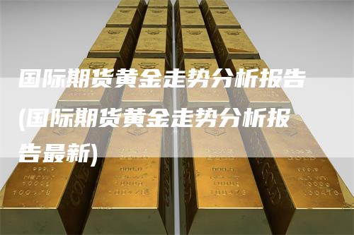 国际期货黄金走势分析报告(国际期货黄金走势分析报告最新)