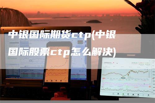 中银国际期货ctp(中银国际股票ctp怎么解决)