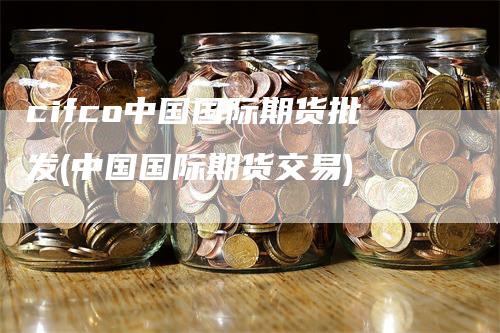 cifco中国国际期货批发(中国国际期货交易)