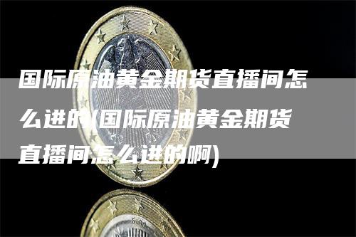 国际原油黄金期货直播间怎么进的(国际原油黄金期货直播间怎么进的啊)