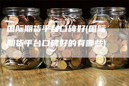 国际期货平台口碑好(国际期货平台口碑好的有哪些)