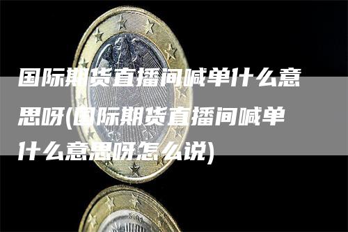 国际期货直播间喊单什么意思呀(国际期货直播间喊单什么意思呀怎么说)