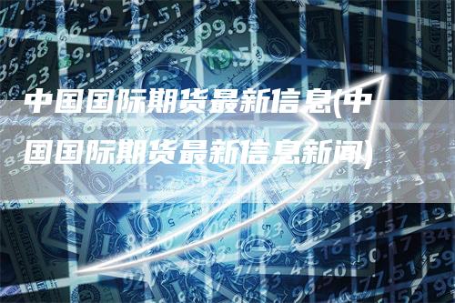 中国国际期货最新信息(中国国际期货最新信息新闻)