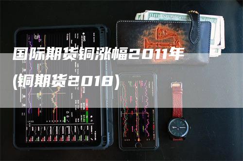 国际期货铜涨幅2011年(铜期货2018)