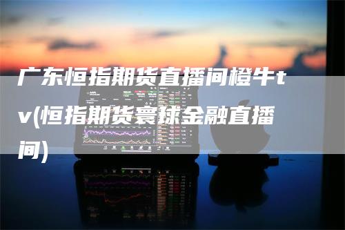 广东恒指期货直播间橙牛tv(恒指期货寰球金融直播间)