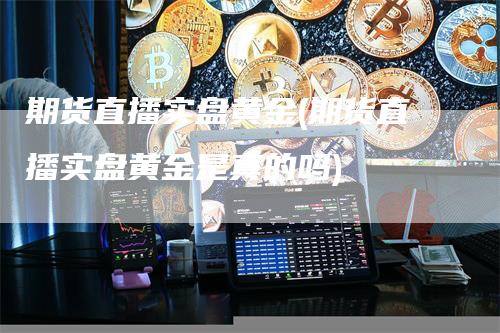 期货直播实盘黄金(期货直播实盘黄金是真的吗)