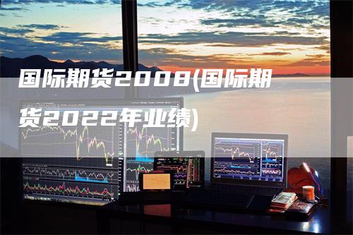 国际期货2008(国际期货2022年业绩)